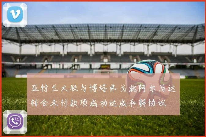 亚特兰大联与博塔弗戈就阿尔马达转会未付款项成功达成和解协议