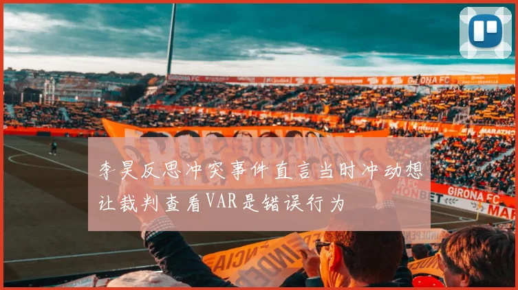 李昊反思冲突事件直言当时冲动想让裁判查看VAR是错误行为