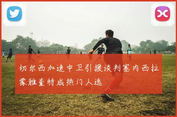 切尔西加速中卫引援谈判塞内西拉蒙雅奎特成热门人选
