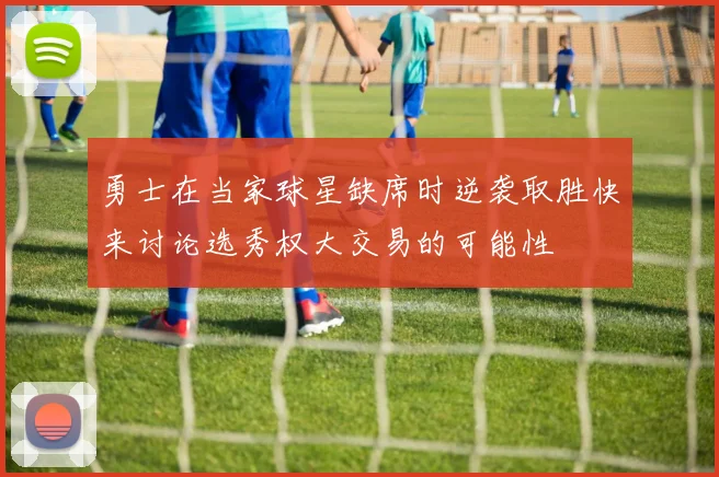 勇士在当家球星缺席时逆袭取胜快来讨论选秀权大交易的可能性