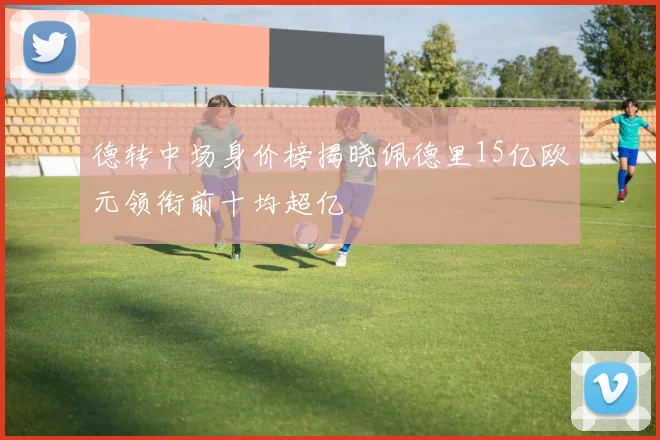 德转中场身价榜揭晓佩德里15亿欧元领衔前十均超亿