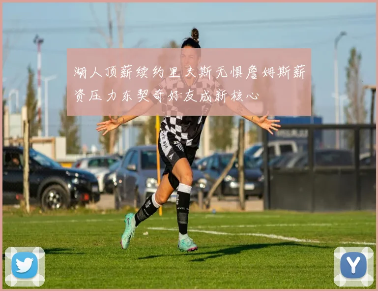湖人顶薪续约里夫斯无惧詹姆斯薪资压力东契奇好友成新核心