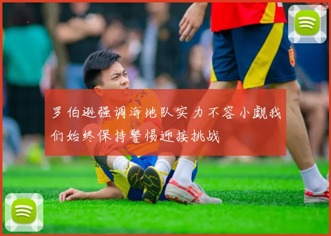 罗伯逊强调海地队实力不容小觑我们始终保持警惕迎接挑战