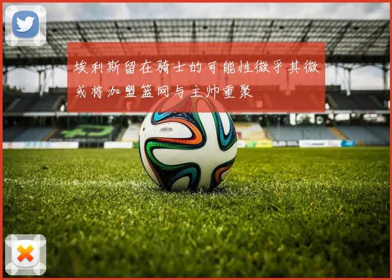 埃利斯留在骑士的可能性微乎其微或将加盟篮网与主帅重聚
