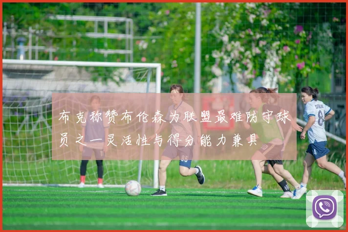 布克称赞布伦森为联盟最难防守球员之一灵活性与得分能力兼具