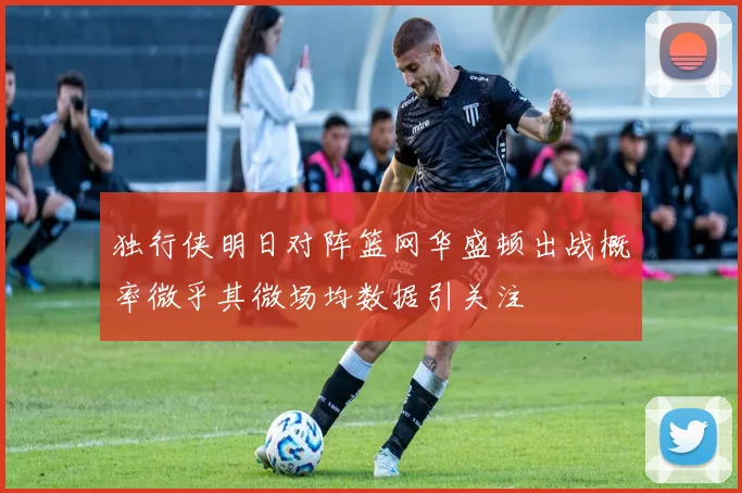 独行侠明日对阵篮网华盛顿出战概率微乎其微场均数据引关注