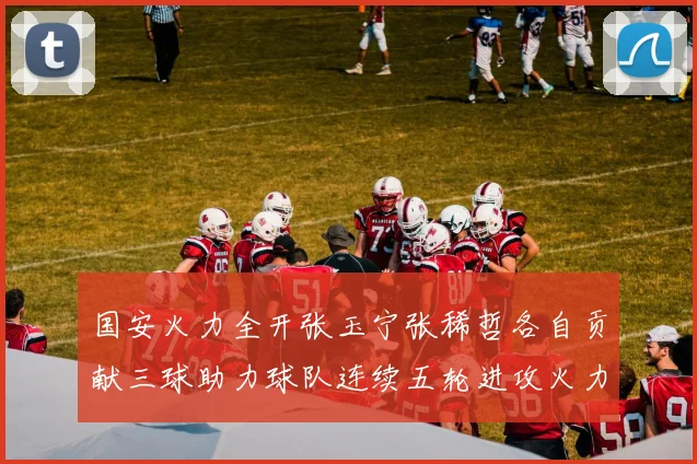 国安火力全开张玉宁张稀哲各自贡献三球助力球队连续五轮进攻火力猛增