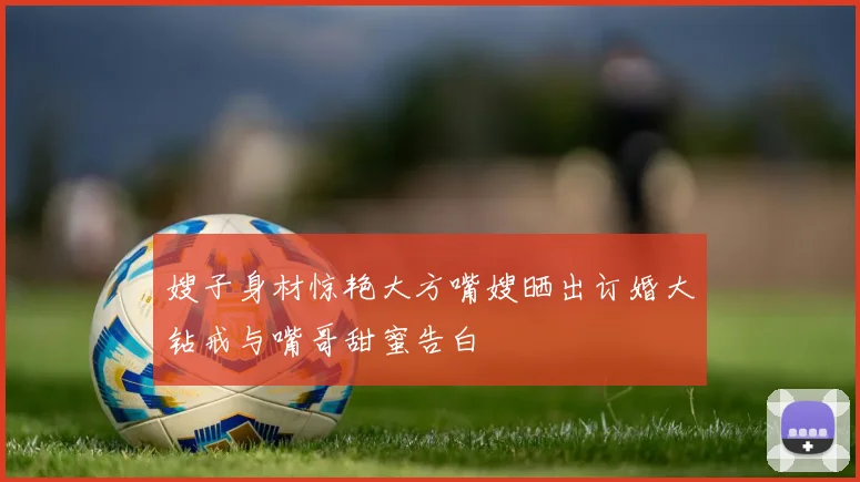 嫂子身材惊艳大方嘴嫂晒出订婚大钻戒与嘴哥甜蜜告白