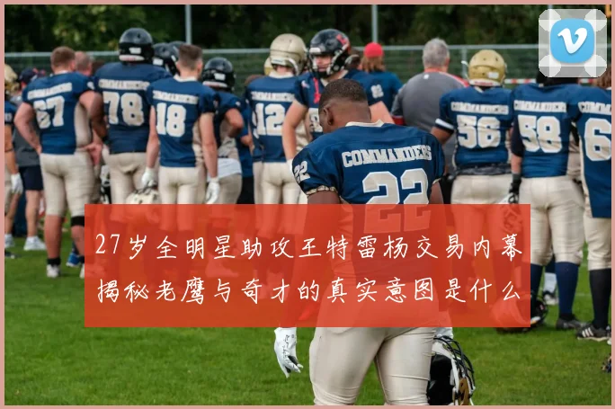 27岁全明星助攻王特雷杨交易内幕揭秘老鹰与奇才的真实意图是什么