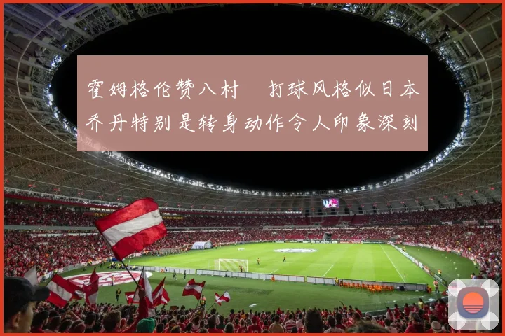 霍姆格伦赞八村塁打球风格似日本乔丹特别是转身动作令人印象深刻
